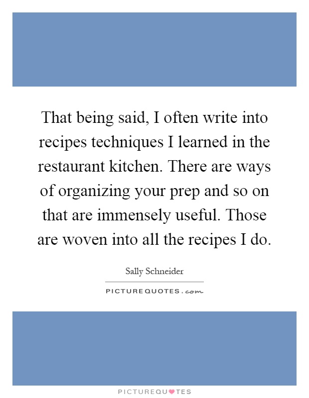 That being said, I often write into recipes techniques I learned in the restaurant kitchen. There are ways of organizing your prep and so on that are immensely useful. Those are woven into all the recipes I do Picture Quote #1