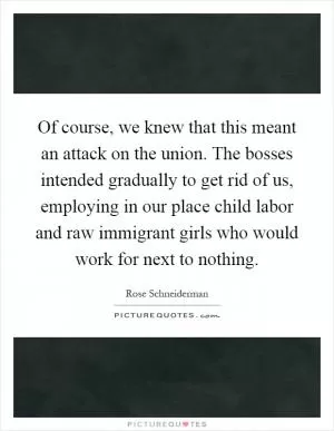 Of course, we knew that this meant an attack on the union. The bosses intended gradually to get rid of us, employing in our place child labor and raw immigrant girls who would work for next to nothing Picture Quote #1