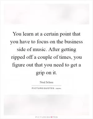 You learn at a certain point that you have to focus on the business side of music. After getting ripped off a couple of times, you figure out that you need to get a grip on it Picture Quote #1