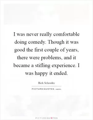 I was never really comfortable doing comedy. Though it was good the first couple of years, there were problems, and it became a stifling experience. I was happy it ended Picture Quote #1
