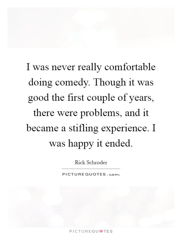 I was never really comfortable doing comedy. Though it was good the first couple of years, there were problems, and it became a stifling experience. I was happy it ended Picture Quote #1