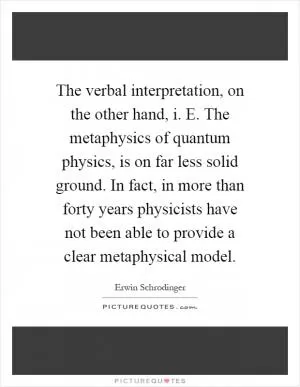 The verbal interpretation, on the other hand, i. E. The metaphysics of quantum physics, is on far less solid ground. In fact, in more than forty years physicists have not been able to provide a clear metaphysical model Picture Quote #1