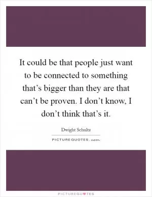 It could be that people just want to be connected to something that’s bigger than they are that can’t be proven. I don’t know, I don’t think that’s it Picture Quote #1
