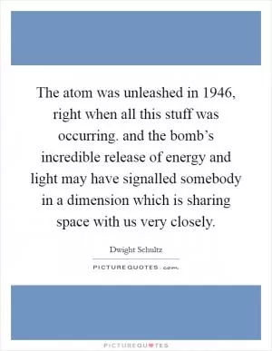 The atom was unleashed in 1946, right when all this stuff was occurring. and the bomb’s incredible release of energy and light may have signalled somebody in a dimension which is sharing space with us very closely Picture Quote #1