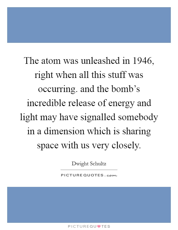 The atom was unleashed in 1946, right when all this stuff was occurring. and the bomb's incredible release of energy and light may have signalled somebody in a dimension which is sharing space with us very closely Picture Quote #1