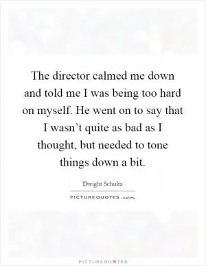 The director calmed me down and told me I was being too hard on myself. He went on to say that I wasn’t quite as bad as I thought, but needed to tone things down a bit Picture Quote #1