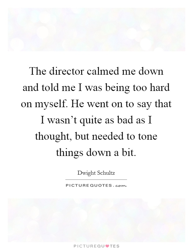 The director calmed me down and told me I was being too hard on myself. He went on to say that I wasn't quite as bad as I thought, but needed to tone things down a bit Picture Quote #1
