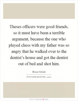 Theses officers were good friends, so it must have been a terrible argument, because the one who played chess with my father was so angry that he walked over to the dentist’s house and got the dentist out of bed and shot him Picture Quote #1