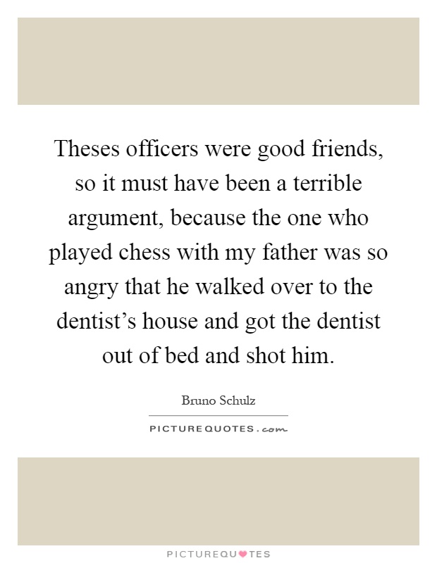 Theses officers were good friends, so it must have been a terrible argument, because the one who played chess with my father was so angry that he walked over to the dentist's house and got the dentist out of bed and shot him Picture Quote #1