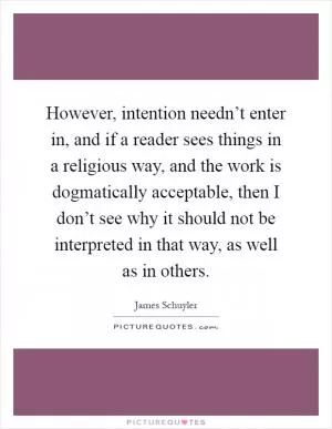 However, intention needn’t enter in, and if a reader sees things in a religious way, and the work is dogmatically acceptable, then I don’t see why it should not be interpreted in that way, as well as in others Picture Quote #1
