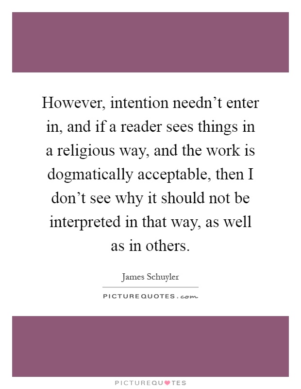 However, intention needn't enter in, and if a reader sees things in a religious way, and the work is dogmatically acceptable, then I don't see why it should not be interpreted in that way, as well as in others Picture Quote #1