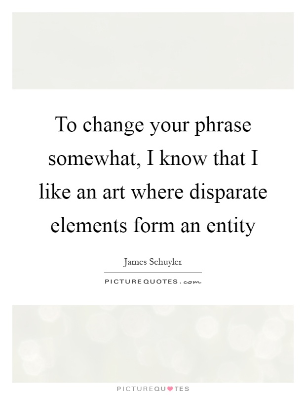 To change your phrase somewhat, I know that I like an art where disparate elements form an entity Picture Quote #1