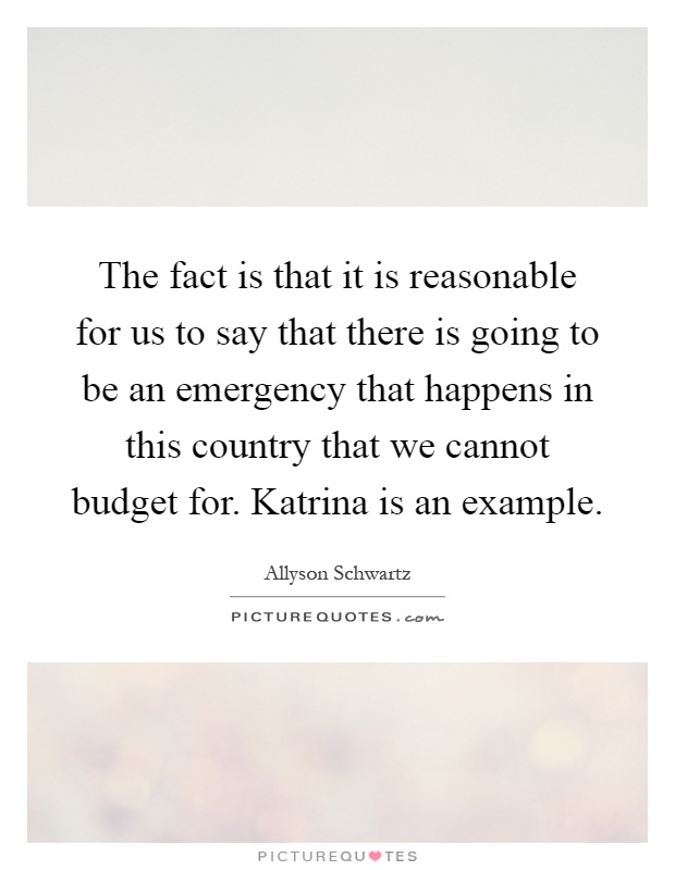 The fact is that it is reasonable for us to say that there is going to be an emergency that happens in this country that we cannot budget for. Katrina is an example Picture Quote #1