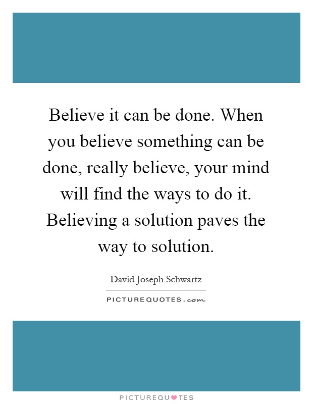 Believe it can be done. When you believe something can be done, really believe, your mind will find the ways to do it. Believing a solution paves the way to solution Picture Quote #1