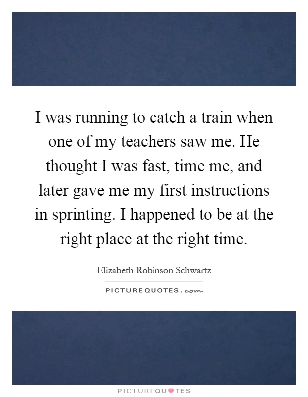 I was running to catch a train when one of my teachers saw me. He thought I was fast, time me, and later gave me my first instructions in sprinting. I happened to be at the right place at the right time Picture Quote #1