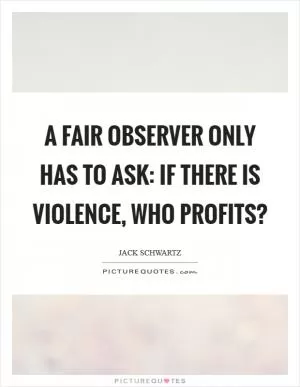 A fair observer only has to ask: If there is violence, who profits? Picture Quote #1