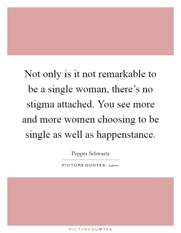 Not only is it not remarkable to be a single woman, there's no stigma attached. You see more and more women choosing to be single as well as happenstance Picture Quote #1