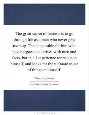 The great secret of success is to go through life as a man who never gets used up. That is possible for him who never argues and strives with men and facts, but in all experience retires upon himself, and looks for the ultimate cause of things in himself Picture Quote #1