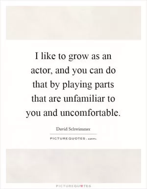 I like to grow as an actor, and you can do that by playing parts that are unfamiliar to you and uncomfortable Picture Quote #1