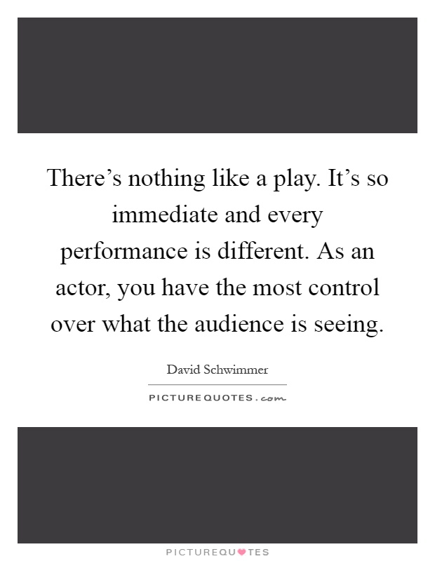 There's nothing like a play. It's so immediate and every performance is different. As an actor, you have the most control over what the audience is seeing Picture Quote #1