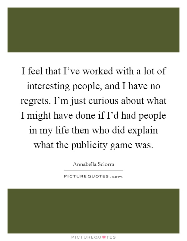 I feel that I've worked with a lot of interesting people, and I have no regrets. I'm just curious about what I might have done if I'd had people in my life then who did explain what the publicity game was Picture Quote #1