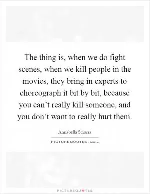 The thing is, when we do fight scenes, when we kill people in the movies, they bring in experts to choreograph it bit by bit, because you can’t really kill someone, and you don’t want to really hurt them Picture Quote #1