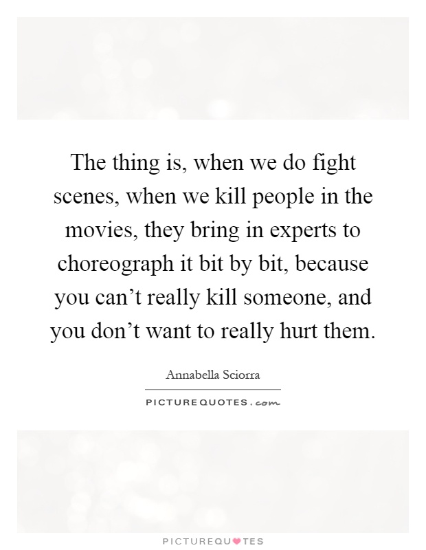 The thing is, when we do fight scenes, when we kill people in the movies, they bring in experts to choreograph it bit by bit, because you can't really kill someone, and you don't want to really hurt them Picture Quote #1
