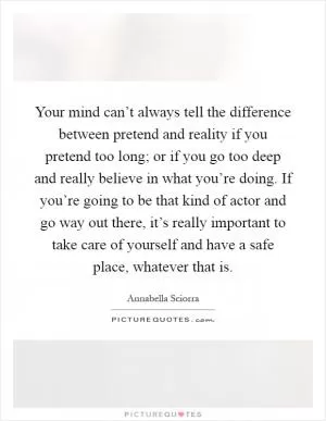 Your mind can’t always tell the difference between pretend and reality if you pretend too long; or if you go too deep and really believe in what you’re doing. If you’re going to be that kind of actor and go way out there, it’s really important to take care of yourself and have a safe place, whatever that is Picture Quote #1