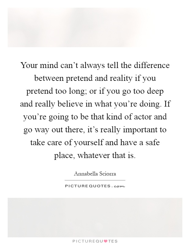 Your mind can't always tell the difference between pretend and reality if you pretend too long; or if you go too deep and really believe in what you're doing. If you're going to be that kind of actor and go way out there, it's really important to take care of yourself and have a safe place, whatever that is Picture Quote #1