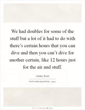 We had doubles for some of the stuff but a lot of it had to do with there’s certain hours that you can dive and then you can’t dive for another certain, like 12 hours just for the air and stuff Picture Quote #1