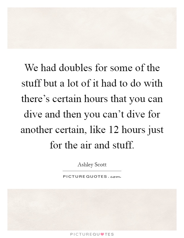 We had doubles for some of the stuff but a lot of it had to do with there's certain hours that you can dive and then you can't dive for another certain, like 12 hours just for the air and stuff Picture Quote #1