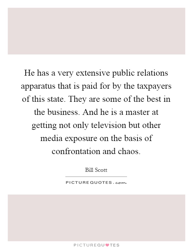He has a very extensive public relations apparatus that is paid for by the taxpayers of this state. They are some of the best in the business. And he is a master at getting not only television but other media exposure on the basis of confrontation and chaos Picture Quote #1