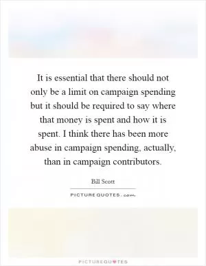 It is essential that there should not only be a limit on campaign spending but it should be required to say where that money is spent and how it is spent. I think there has been more abuse in campaign spending, actually, than in campaign contributors Picture Quote #1