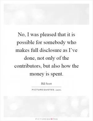 No, I was pleased that it is possible for somebody who makes full disclosure as I’ve done, not only of the contributors, but also how the money is spent Picture Quote #1