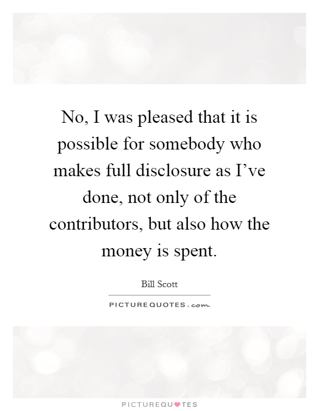 No, I was pleased that it is possible for somebody who makes full disclosure as I've done, not only of the contributors, but also how the money is spent Picture Quote #1