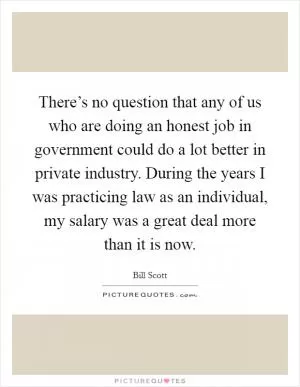 There’s no question that any of us who are doing an honest job in government could do a lot better in private industry. During the years I was practicing law as an individual, my salary was a great deal more than it is now Picture Quote #1