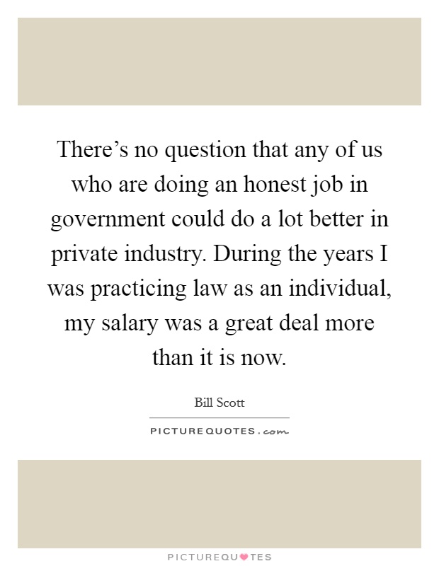 There's no question that any of us who are doing an honest job in government could do a lot better in private industry. During the years I was practicing law as an individual, my salary was a great deal more than it is now Picture Quote #1