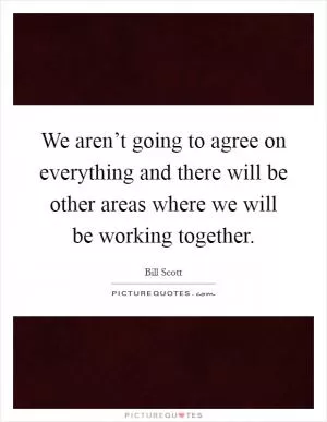 We aren’t going to agree on everything and there will be other areas where we will be working together Picture Quote #1