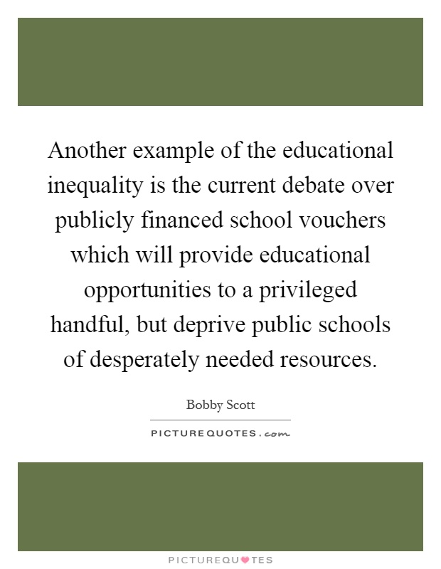 Another example of the educational inequality is the current debate over publicly financed school vouchers which will provide educational opportunities to a privileged handful, but deprive public schools of desperately needed resources Picture Quote #1