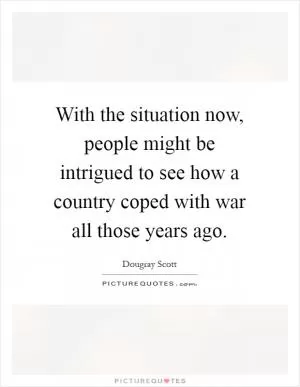 With the situation now, people might be intrigued to see how a country coped with war all those years ago Picture Quote #1