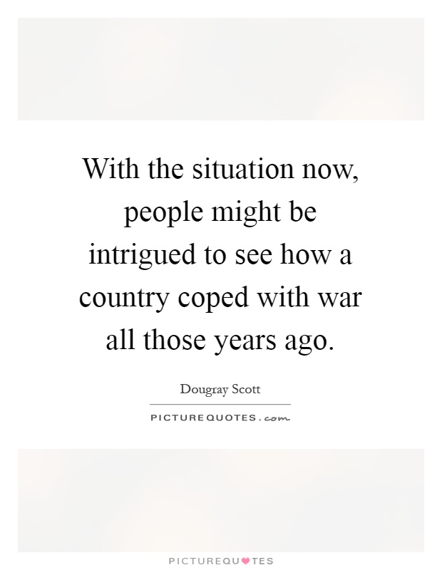 With the situation now, people might be intrigued to see how a country coped with war all those years ago Picture Quote #1
