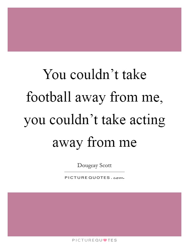 You couldn't take football away from me, you couldn't take acting away from me Picture Quote #1