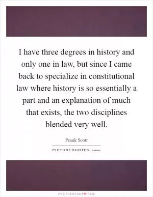 I have three degrees in history and only one in law, but since I came back to specialize in constitutional law where history is so essentially a part and an explanation of much that exists, the two disciplines blended very well Picture Quote #1