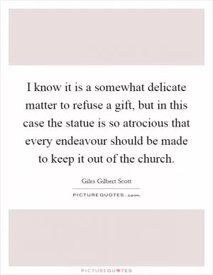 I know it is a somewhat delicate matter to refuse a gift, but in this case the statue is so atrocious that every endeavour should be made to keep it out of the church Picture Quote #1