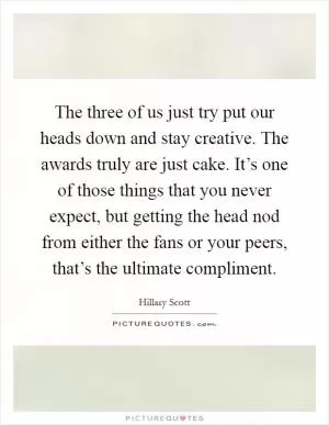 The three of us just try put our heads down and stay creative. The awards truly are just cake. It’s one of those things that you never expect, but getting the head nod from either the fans or your peers, that’s the ultimate compliment Picture Quote #1