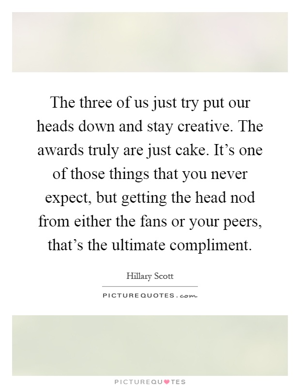 The three of us just try put our heads down and stay creative. The awards truly are just cake. It's one of those things that you never expect, but getting the head nod from either the fans or your peers, that's the ultimate compliment Picture Quote #1