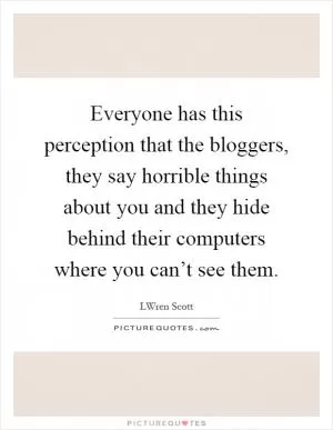 Everyone has this perception that the bloggers, they say horrible things about you and they hide behind their computers where you can’t see them Picture Quote #1