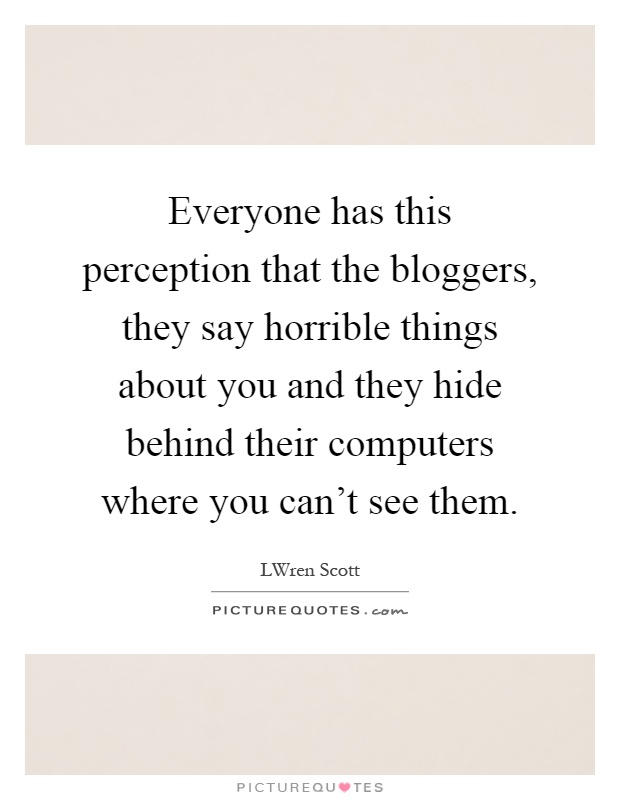 Everyone has this perception that the bloggers, they say horrible things about you and they hide behind their computers where you can't see them Picture Quote #1