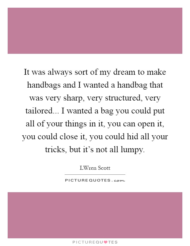 It was always sort of my dream to make handbags and I wanted a handbag that was very sharp, very structured, very tailored... I wanted a bag you could put all of your things in it, you can open it, you could close it, you could hid all your tricks, but it's not all lumpy Picture Quote #1