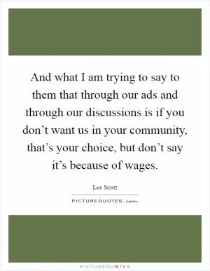 And what I am trying to say to them that through our ads and through our discussions is if you don’t want us in your community, that’s your choice, but don’t say it’s because of wages Picture Quote #1